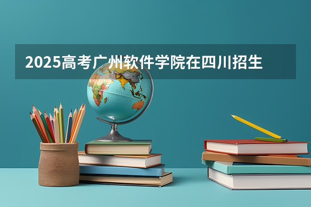 2025高考广州软件学院在四川招生计划（2026参考）