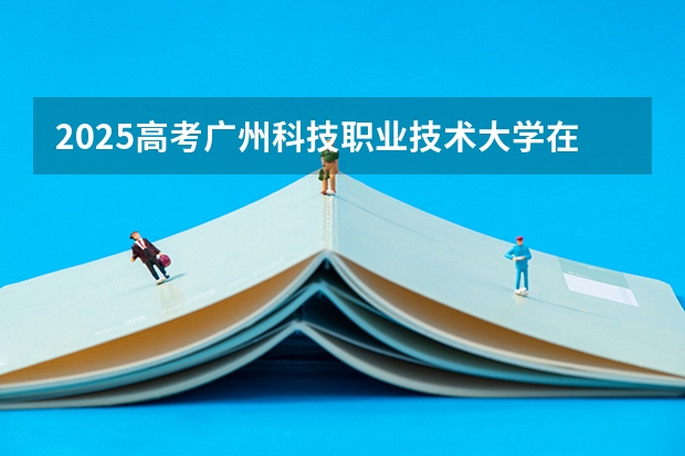 2025高考广州科技职业技术大学在四川招生计划（2026参考）