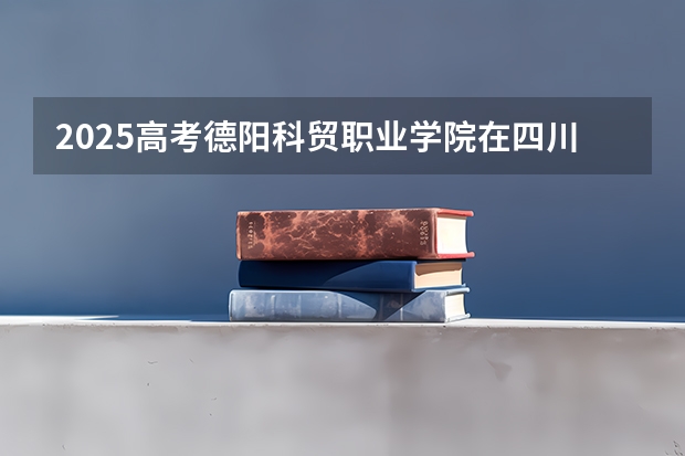 2025高考德阳科贸职业学院在四川招生计划（2026参考）