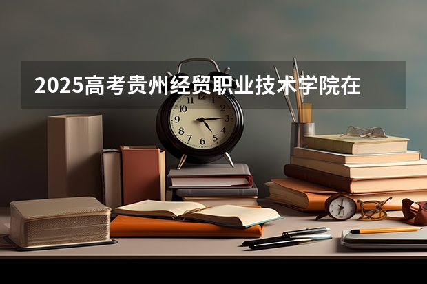 2025高考贵州经贸职业技术学院在四川招生计划（2026参考）