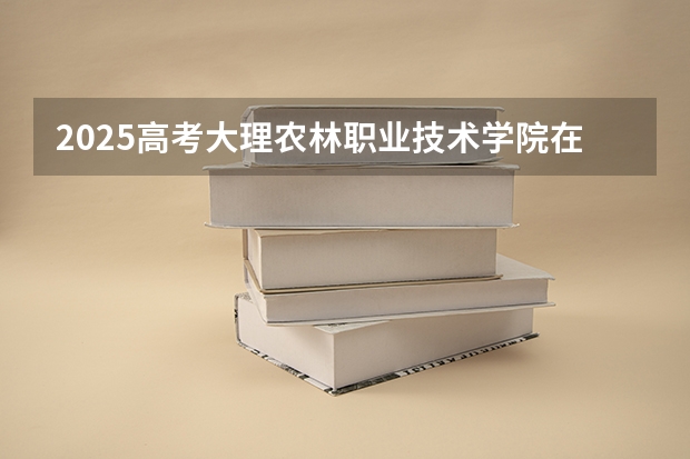 2025高考大理农林职业技术学院在四川招生计划（2026参考）