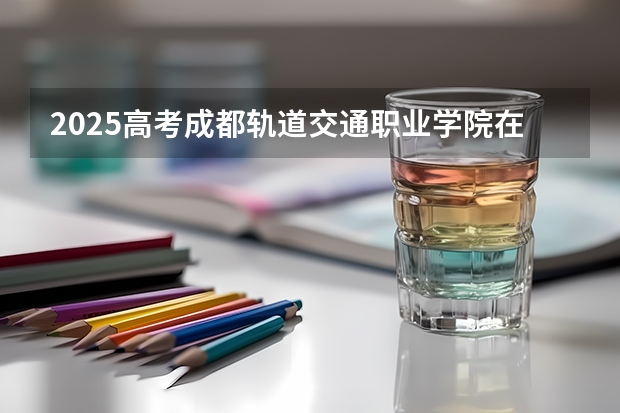 2025高考成都轨道交通职业学院在四川招生计划（2026参考）