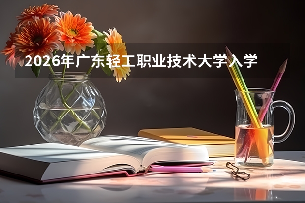 2026年广东轻工职业技术大学入学指南：分数线、学费、生活全攻略
