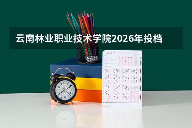 云南林业职业技术学院2026年投档线参考：录取分数线、宿舍与费用详解
