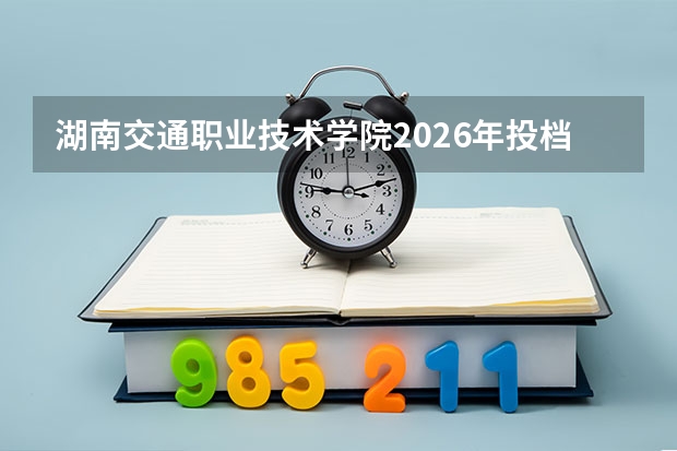 湖南交通职业技术学院2026年投档线参考：录取分数线、宿舍与费用详解