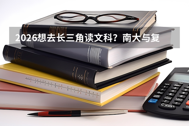 2026想去长三角读文科？南大与复旦，顶尖文理高校的全面对比