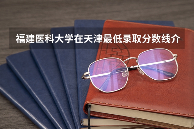 福建医科大学在天津最低录取分数线介绍