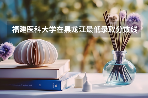 福建医科大学在黑龙江最低录取分数线介绍