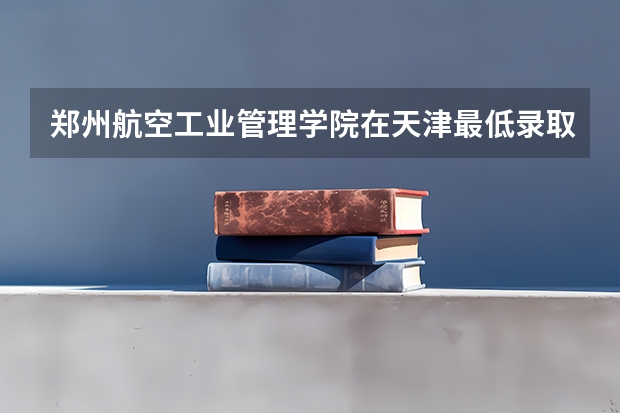 郑州航空工业管理学院在天津最低录取分数线介绍